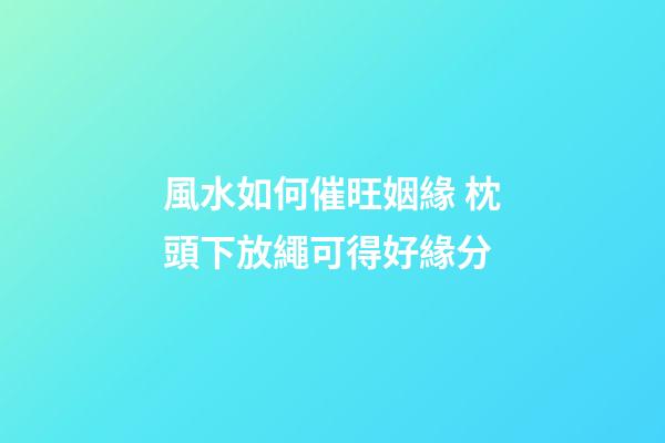 風水如何催旺姻緣 枕頭下放繩可得好緣分